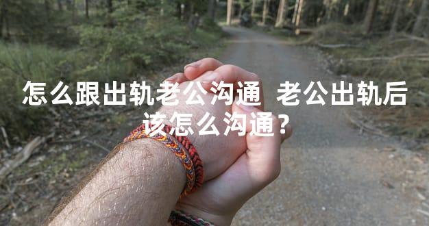 怎么跟出轨老公沟通  老公出轨后该怎么沟通？